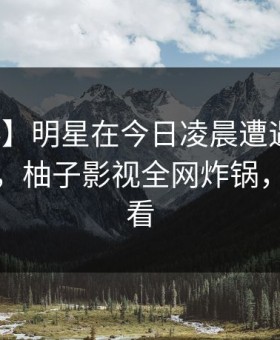 【爆料】明星在今日凌晨遭遇丑闻炸裂全网，柚子影视全网炸锅，详情速看