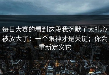 每日大赛的看到这段我沉默了太扎心被放大了：一个眼神才是关键；你会重新定义它
