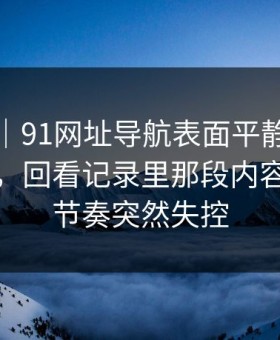 情绪向｜91网址导航表面平静其实暗流很猛，回看记录里那段内容让吃瓜节奏突然失控