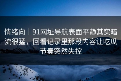 情绪向｜91网址导航表面平静其实暗流很猛，回看记录里那段内容让吃瓜节奏突然失控