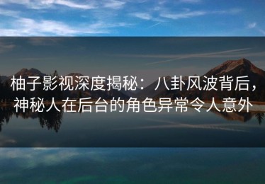 柚子影视深度揭秘：八卦风波背后，神秘人在后台的角色异常令人意外
