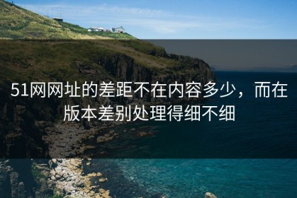 51网网址的差距不在内容多少，而在版本差别处理得细不细