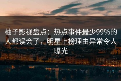 柚子影视盘点：热点事件最少99%的人都误会了，明星上榜理由异常令人曝光