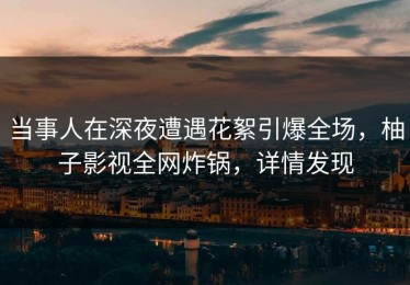 当事人在深夜遭遇花絮引爆全场，柚子影视全网炸锅，详情发现