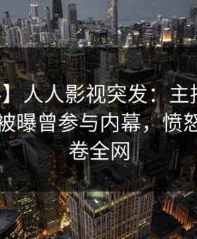 【爆料】人人影视突发：主持人在中午时分被曝曾参与内幕，愤怒声讨席卷全网