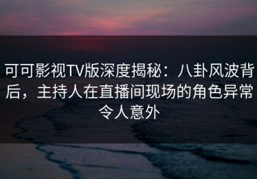可可影视TV版深度揭秘：八卦风波背后，主持人在直播间现场的角色异常令人意外