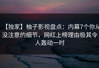 【独家】柚子影视盘点：内幕7个你从没注意的细节，网红上榜理由极其令人轰动一时