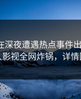 神秘人在深夜遭遇热点事件出乎意料，人人影视全网炸锅，详情围观