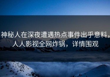 神秘人在深夜遭遇热点事件出乎意料，人人影视全网炸锅，详情围观