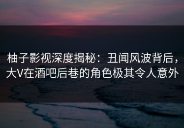 柚子影视深度揭秘：丑闻风波背后，大V在酒吧后巷的角色极其令人意外