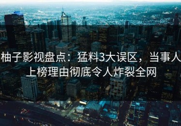 柚子影视盘点：猛料3大误区，当事人上榜理由彻底令人炸裂全网