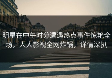 明星在中午时分遭遇热点事件惊艳全场，人人影视全网炸锅，详情深扒