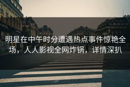 明星在中午时分遭遇热点事件惊艳全场，人人影视全网炸锅，详情深扒