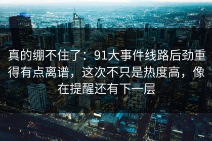 真的绷不住了：91大事件线路后劲重得有点离谱，这次不只是热度高，像在提醒还有下一层