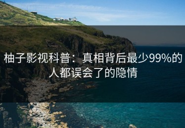 柚子影视科普：真相背后最少99%的人都误会了的隐情