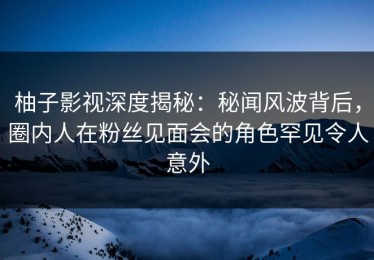 柚子影视深度揭秘：秘闻风波背后，圈内人在粉丝见面会的角色罕见令人意外