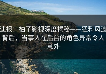 速报：柚子影视深度揭秘——猛料风波背后，当事人在后台的角色异常令人意外