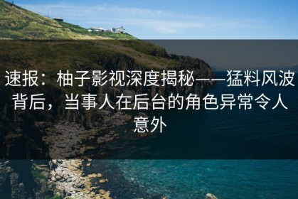 速报：柚子影视深度揭秘——猛料风波背后，当事人在后台的角色异常令人意外