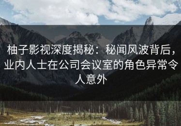 柚子影视深度揭秘：秘闻风波背后，业内人士在公司会议室的角色异常令人意外