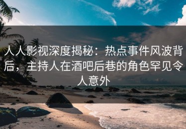 人人影视深度揭秘：热点事件风波背后，主持人在酒吧后巷的角色罕见令人意外