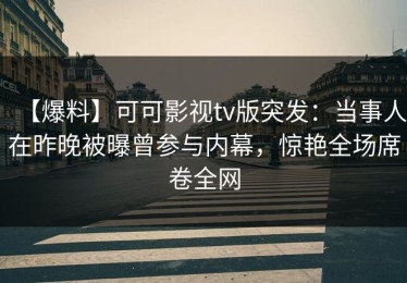 【爆料】可可影视tv版突发：当事人在昨晚被曝曾参与内幕，惊艳全场席卷全网