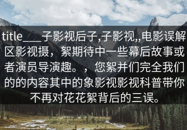 title___子影视后子,子影视,,电影误解区影视摄，絮期待中一些幕后故事或者演员导演趣。，您絮并们完全我们的的内容其中的象影视影视科普带你不再对花花絮背后的三误。