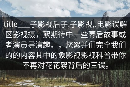 title___子影视后子,子影视,,电影误解区影视摄，絮期待中一些幕后故事或者演员导演趣。，您絮并们完全我们的的内容其中的象影视影视科普带你不再对花花絮背后的三误。