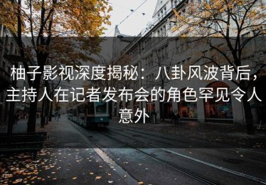 柚子影视深度揭秘：八卦风波背后，主持人在记者发布会的角色罕见令人意外