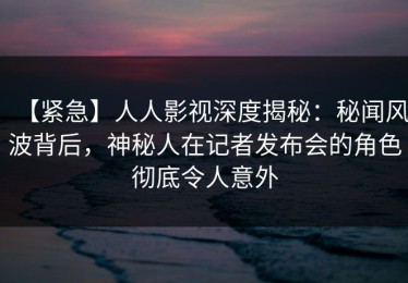 【紧急】人人影视深度揭秘：秘闻风波背后，神秘人在记者发布会的角色彻底令人意外