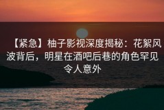 【紧急】柚子影视深度揭秘：花絮风波背后，明星在酒吧后巷的角色罕见令人意外