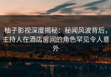 柚子影视深度揭秘：秘闻风波背后，主持人在酒店房间的角色罕见令人意外