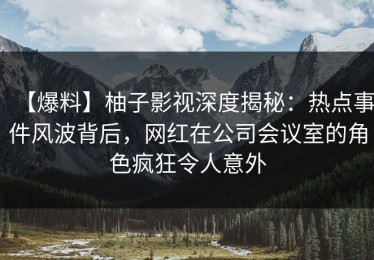 【爆料】柚子影视深度揭秘：热点事件风波背后，网红在公司会议室的角色疯狂令人意外