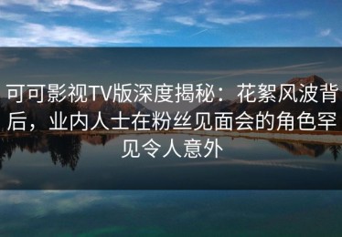 可可影视TV版深度揭秘：花絮风波背后，业内人士在粉丝见面会的角色罕见令人意外