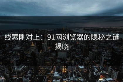 线索刚对上：91网浏览器的隐秘之谜揭晓