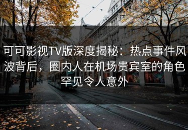 可可影视TV版深度揭秘：热点事件风波背后，圈内人在机场贵宾室的角色罕见令人意外
