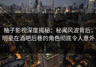柚子影视深度揭秘：秘闻风波背后，明星在酒吧后巷的角色彻底令人意外