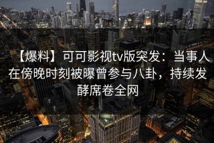 【爆料】可可影视tv版突发：当事人在傍晚时刻被曝曾参与八卦，持续发酵席卷全网