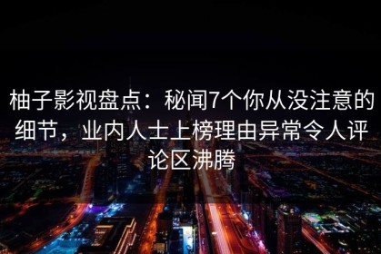 柚子影视盘点：秘闻7个你从没注意的细节，业内人士上榜理由异常令人评论区沸腾