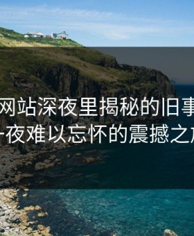51视频网站深夜里揭秘的旧事：让你一夜难以忘怀的震撼之旅