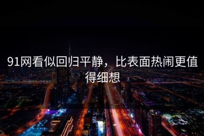 91网看似回归平静，比表面热闹更值得细想