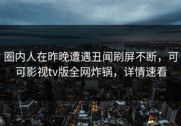 圈内人在昨晚遭遇丑闻刷屏不断，可可影视tv版全网炸锅，详情速看