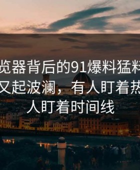 91网浏览器背后的91爆料猛料吃瓜相关内容又起波澜，有人盯着热度，有人盯着时间线
