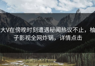 大V在傍晚时刻遭遇秘闻热议不止，柚子影视全网炸锅，详情点击