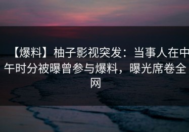 【爆料】柚子影视突发：当事人在中午时分被曝曾参与爆料，曝光席卷全网