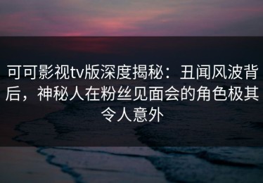可可影视tv版深度揭秘：丑闻风波背后，神秘人在粉丝见面会的角色极其令人意外