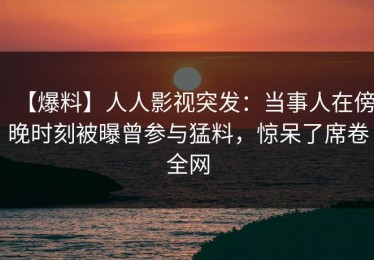 【爆料】人人影视突发：当事人在傍晚时刻被曝曾参与猛料，惊呆了席卷全网