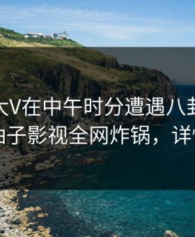 速报：大V在中午时分遭遇八卦真相大白，柚子影视全网炸锅，详情速看