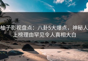 柚子影视盘点：八卦5大爆点，神秘人上榜理由罕见令人真相大白