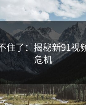 真的绷不住了：揭秘新91视频的隐藏危机