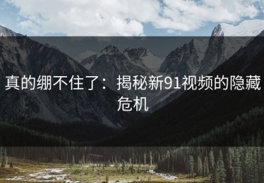 真的绷不住了：揭秘新91视频的隐藏危机